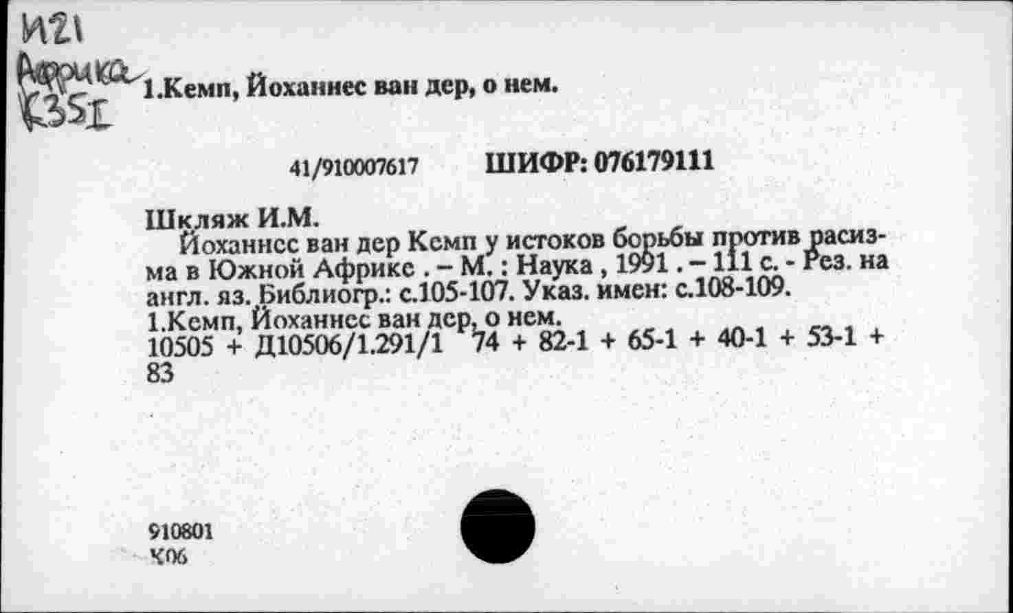 ﻿1.Кемп, Йоханнес ван дер, о нем.
41/910007617 ШИФР: 076179111
Шкляж И.М.
Йоханнес ван дер Кемп у истоков борьбы против расизма в Южной Африке . - М.: Наука , 1991. -111 с. - гез. на англ. яз. Библиогр.: с.105-107. Указ, имен: с.108-109.
1.Кемп, Йоханнес ван дер, о нем.
10505 + Д10506/1.291/1 74 + 82-1 + 65-1 + 40-1 + 53-1 + 83
910801 К06